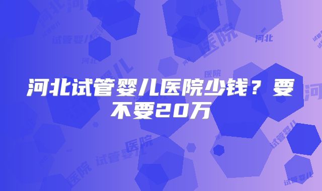 河北试管婴儿医院少钱?要不要20万