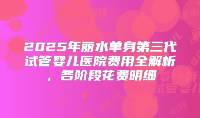2025年丽水单身第三代试管婴儿医院费用全解析，各阶段花费明细