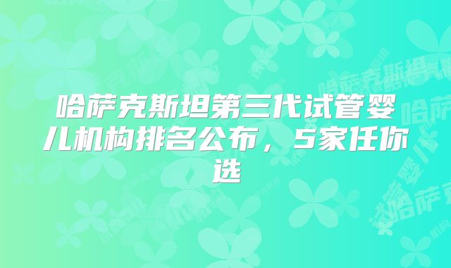 哈萨克斯坦第三代试管婴儿机构排名公布，5家任你选