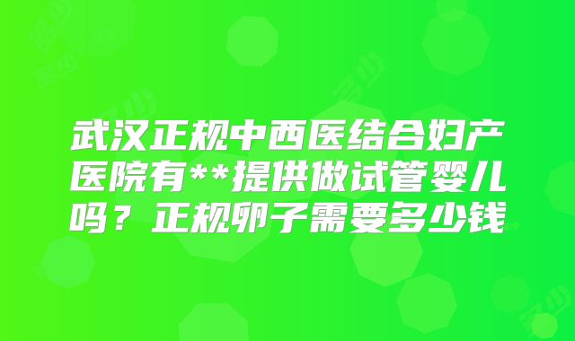 武汉正规中西医结合妇产医院有**提供做试管婴儿吗？正规卵子需要多少钱