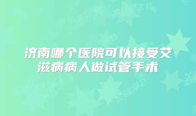 济南哪个医院可以接受艾滋病病人做试管手术