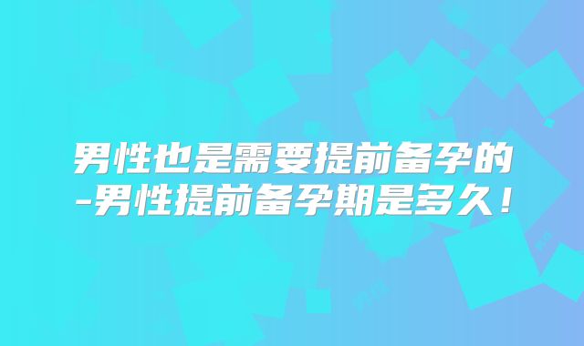 男性也是需要提前备孕的-男性提前备孕期是多久!