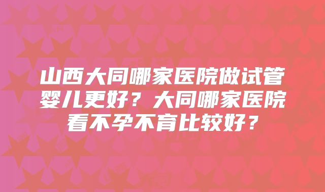 山西大同哪家医院做试管婴儿更好？大同哪家医院看不孕不育比较好？