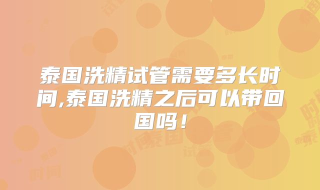 泰国洗精试管需要多长时间,泰国洗精之后可以带回国吗！