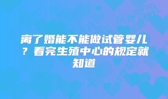 离了婚能不能做试管婴儿?看完生殖中心的规定就知道