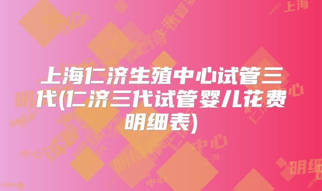上海仁济生殖中心试管三代(仁济三代试管婴儿花费明细表)