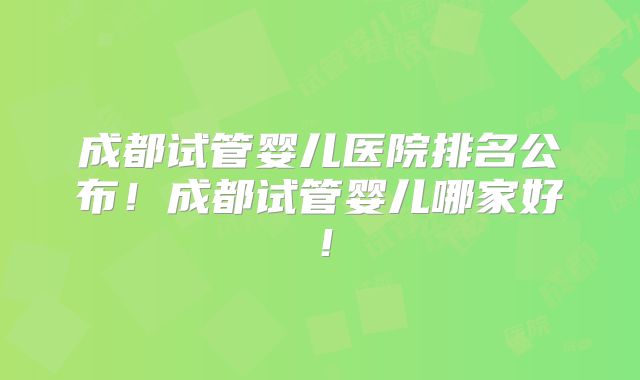 成都试管婴儿医院排名公布！成都试管婴儿哪家好！
