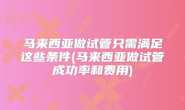 马来西亚做试管只需满足这些条件(马来西亚做试管成功率和费用)