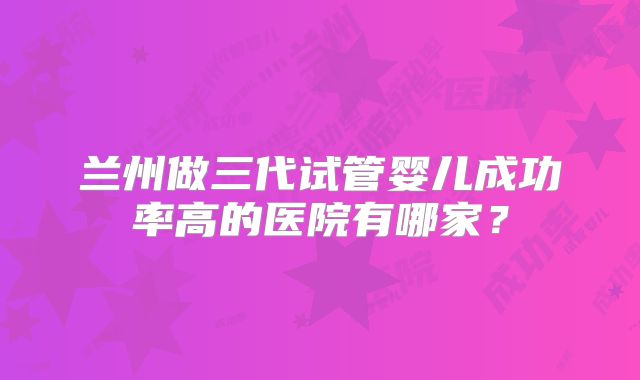 兰州做三代试管婴儿成功率高的医院有哪家?