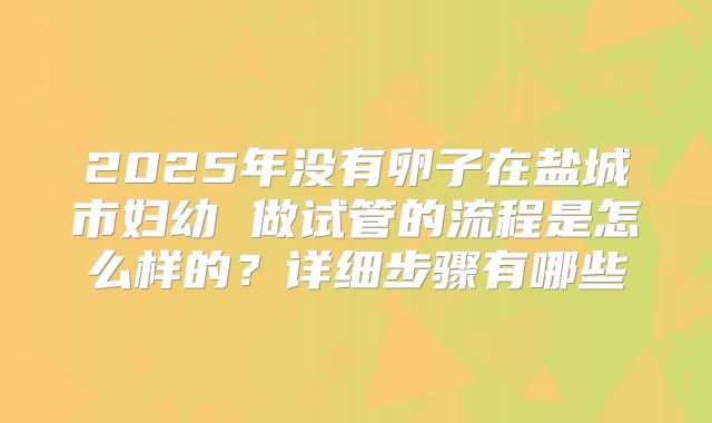 2025年没有卵子在盐城市妇幼 做试管的流程是怎么样的？详细步骤有哪些