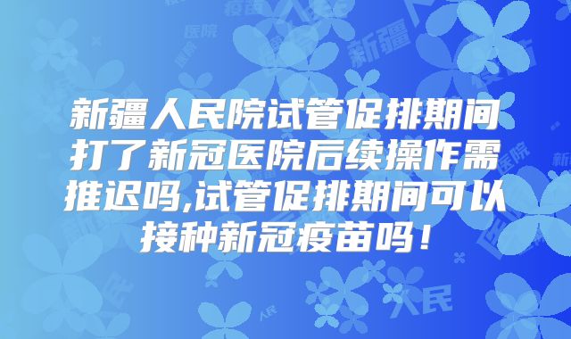 新疆人民院试管促排期间打了新冠医院后续操作需推迟吗,试管促排期间可以接种新冠疫苗吗!