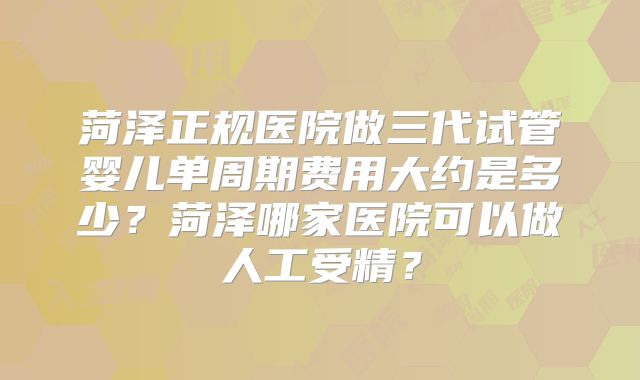 菏泽正规医院做三代试管婴儿单周期费用大约是多少？菏泽哪家医院可以做人工受精？