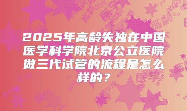 2025年高龄失独在中国医学科学院北京公立医院做三代试管的流程是怎么样的？