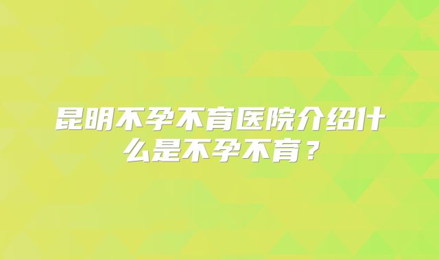 昆明不孕不育医院介绍什么是不孕不育？