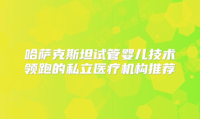 哈萨克斯坦试管婴儿技术领跑的私立医疗机构推荐