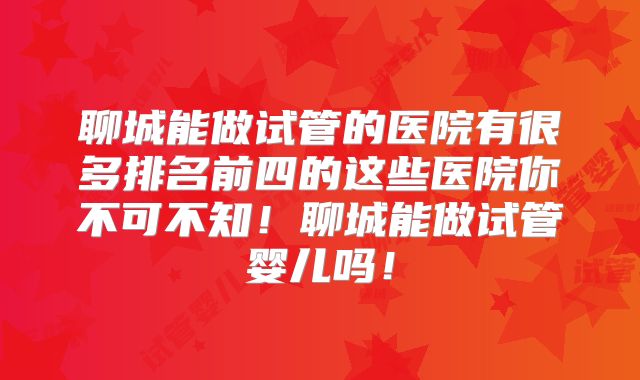 聊城能做试管的医院有很多排名前四的这些医院你不可不知！聊城能做试管婴儿吗！