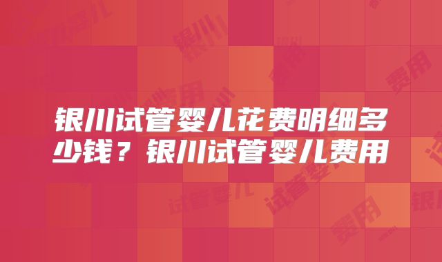 银川试管婴儿花费明细多少钱？银川试管婴儿费用