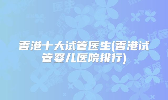 香港十大试管医生(香港试管婴儿医院排行)
