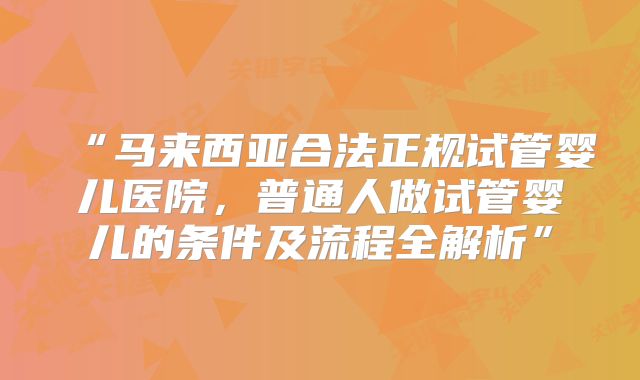 “马来西亚合法正规试管婴儿医院,普通人做试管婴儿的条件及流程全解析”