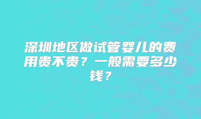 深圳地区做试管婴儿的费用贵不贵？一般需要多少钱？
