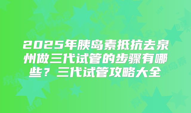 2025年胰岛素抵抗去泉州做三代试管的步骤有哪些？三代试管攻略大全