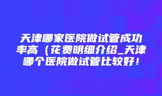 天津哪家医院做试管成功率高(花费明细介绍_天津哪个医院做试管比较好!