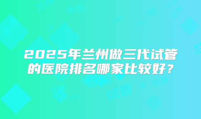 2025年兰州做三代试管的医院排名哪家比较好？