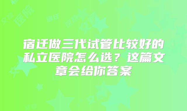 宿迁做三代试管比较好的私立医院怎么选？这篇文章会给你答案