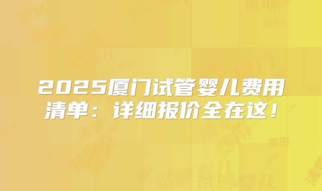 2025厦门试管婴儿费用清单:详细报价全在这!