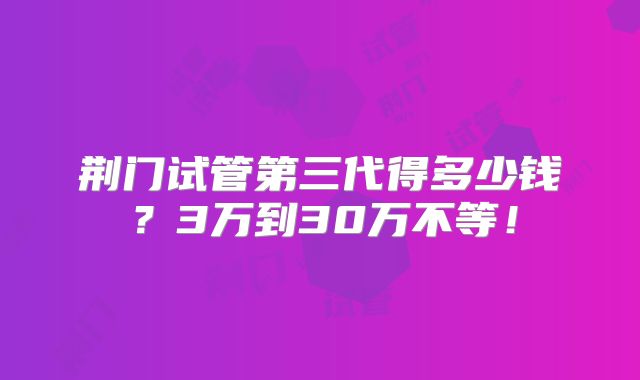 荆门试管第三代得多少钱?3万到30万不等!