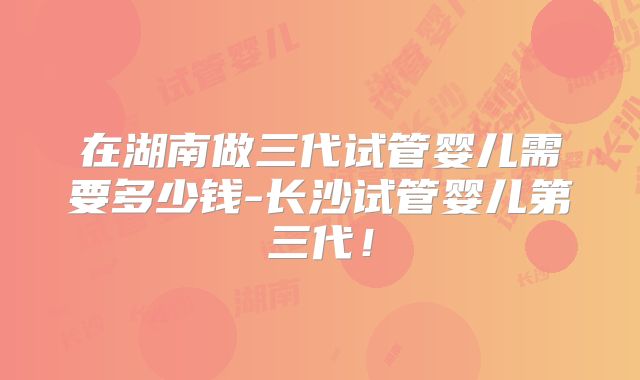 在湖南做三代试管婴儿需要多少钱-长沙试管婴儿第三代！