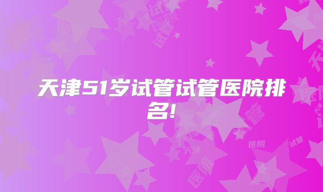 天津51岁试管试管医院排名!