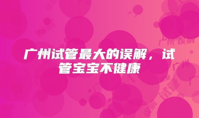 广州试管最大的误解，试管宝宝不健康