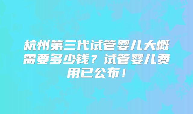 杭州第三代试管婴儿大概需要多少钱？试管婴儿费用已公布！