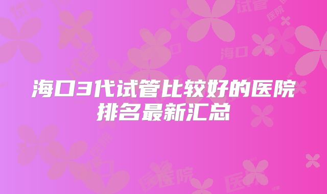 海口3代试管比较好的医院排名最新汇总