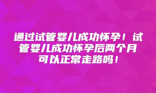 通过试管婴儿成功怀孕！试管婴儿成功怀孕后两个月可以正常走路吗！