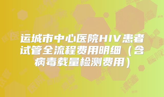 运城市中心医院HIV患者试管全流程费用明细（含病毒载量检测费用）