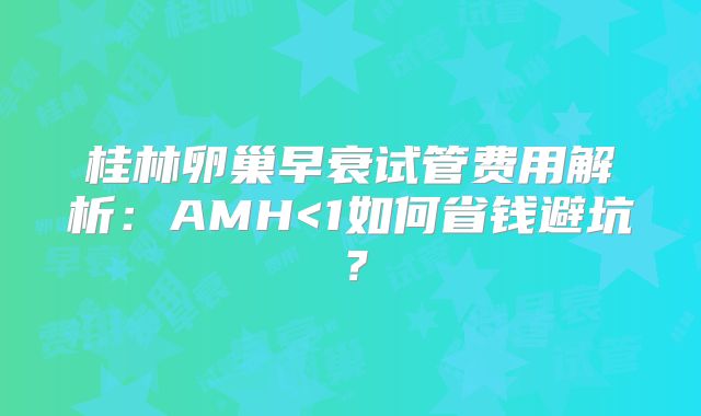 桂林卵巢早衰试管费用解析：AMH<1如何省钱避坑？