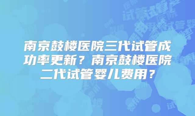 南京鼓楼医院三代试管成功率更新？南京鼓楼医院二代试管婴儿费用？