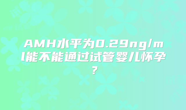 AMH水平为0.29ng/ml能不能通过试管婴儿怀孕?