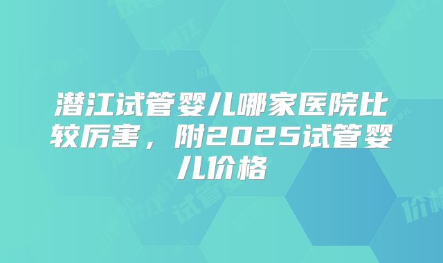 潜江试管婴儿哪家医院比较厉害,附2025试管婴儿价格