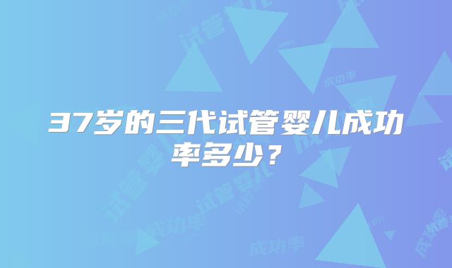 37岁的三代试管婴儿成功率多少？