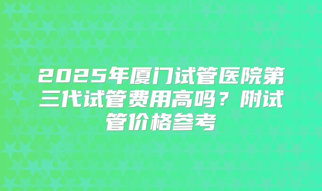 2025年厦门试管医院第三代试管费用高吗？附试管价格参考