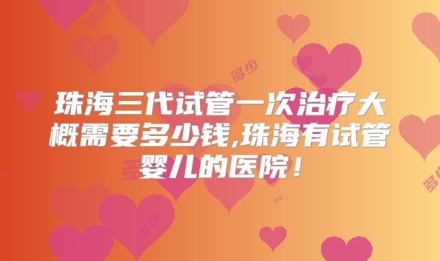 珠海三代试管一次治疗大概需要多少钱,珠海有试管婴儿的医院！