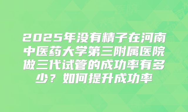 2025年没有精子在河南中医药大学第三附属医院做三代试管的成功率有多少？如何提升成功率