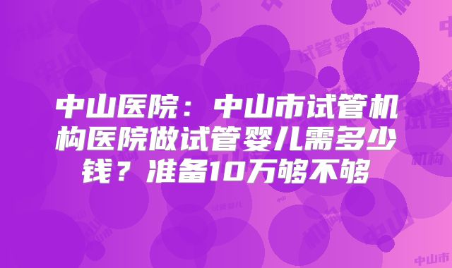 中山医院:中山市试管机构医院做试管婴儿需多少钱?准备10万够不够