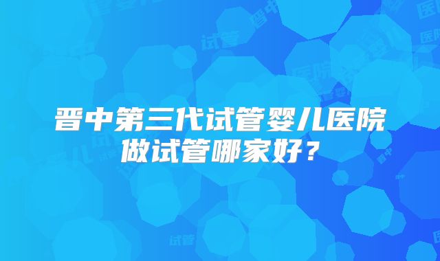 晋中第三代试管婴儿医院做试管哪家好?