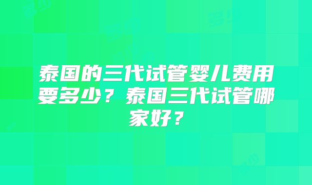 泰国的三代试管婴儿费用要多少？泰国三代试管哪家好？