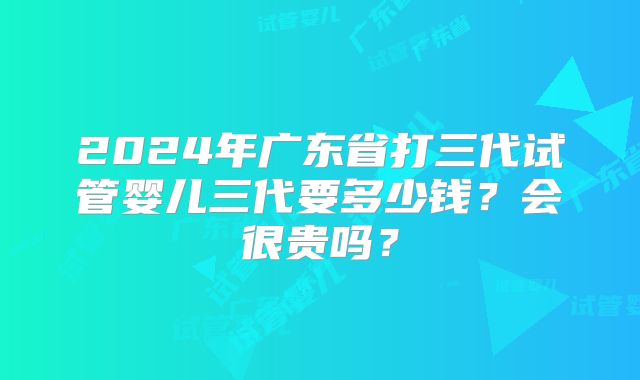 2024年广东省打三代试管婴儿三代要多少钱？会很贵吗？