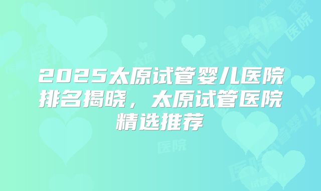 2025太原试管婴儿医院排名揭晓，太原试管医院精选推荐